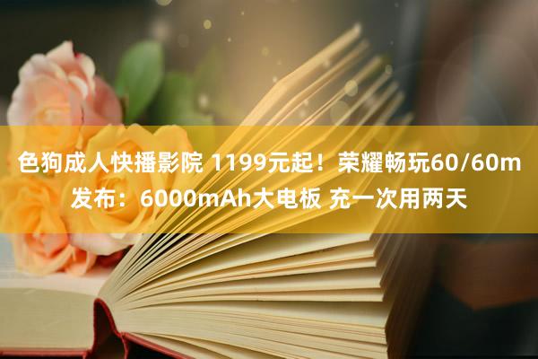 色狗成人快播影院 1199元起！荣耀畅玩60/60m发布：6000mAh大电板 充一次用两天