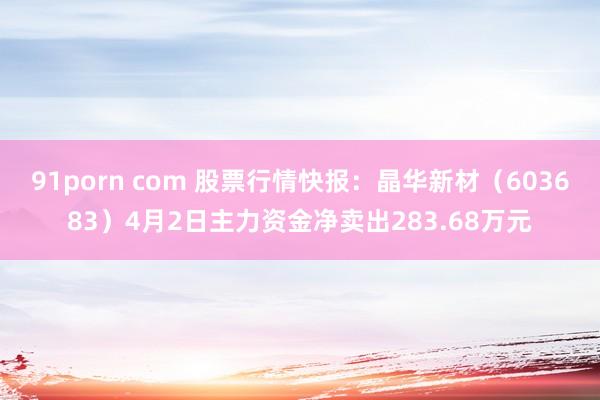 91porn com 股票行情快报：晶华新材（603683）4月2日主力资金净卖出283.68万元