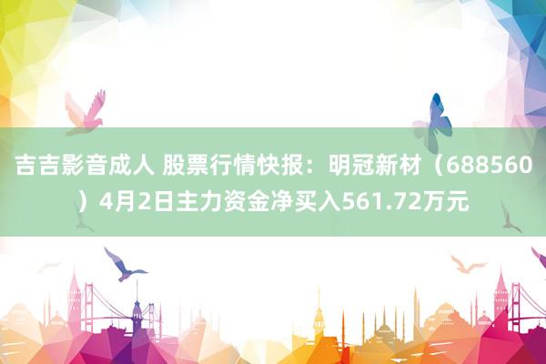 吉吉影音成人 股票行情快报：明冠新材（688560）4月2日主力资金净买入561.72万元