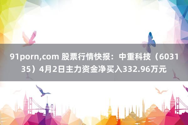 91porn，com 股票行情快报：中重科技（603135）4月2日主力资金净买入332.96万元