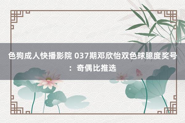 色狗成人快播影院 037期邓欣怡双色球臆度奖号：奇偶比推选