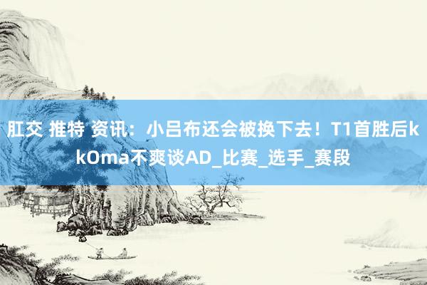 肛交 推特 资讯：小吕布还会被换下去！T1首胜后kkOma不爽谈AD_比赛_选手_赛段