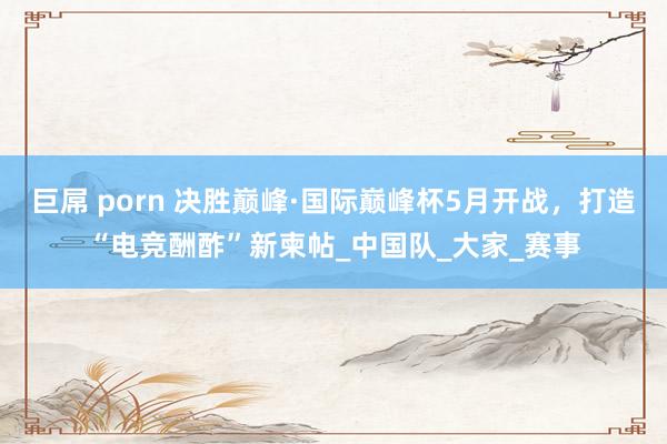 巨屌 porn 决胜巅峰·国际巅峰杯5月开战，打造“电竞酬酢”新柬帖_中国队_大家_赛事