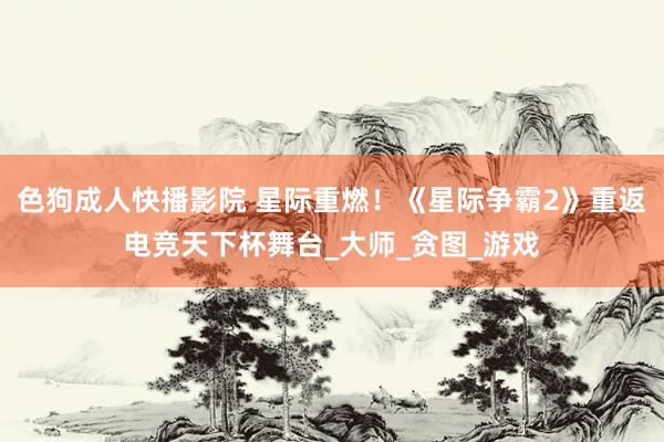 色狗成人快播影院 星际重燃！《星际争霸2》重返电竞天下杯舞台_大师_贪图_游戏