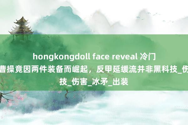 hongkongdoll face reveal 冷门打野的逆袭，曹操竟因两件装备而崛起，反甲延缓流并非黑科技_伤害_冰矛_出装