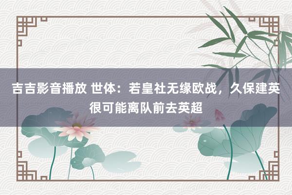 吉吉影音播放 世体：若皇社无缘欧战，久保建英很可能离队前去英超