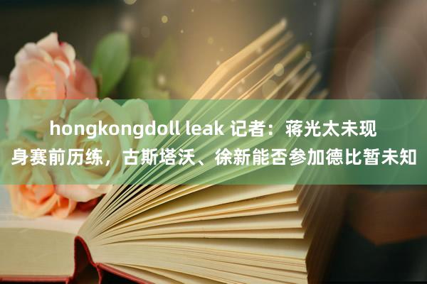 hongkongdoll leak 记者：蒋光太未现身赛前历练，古斯塔沃、徐新能否参加德比暂未知