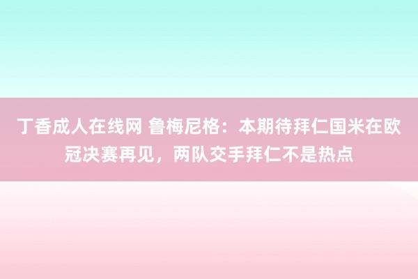 丁香成人在线网 鲁梅尼格：本期待拜仁国米在欧冠决赛再见，两队交手拜仁不是热点