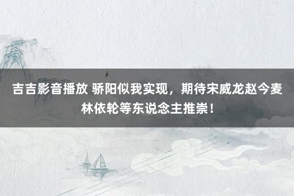 吉吉影音播放 骄阳似我实现，期待宋威龙赵今麦林依轮等东说念主推崇！