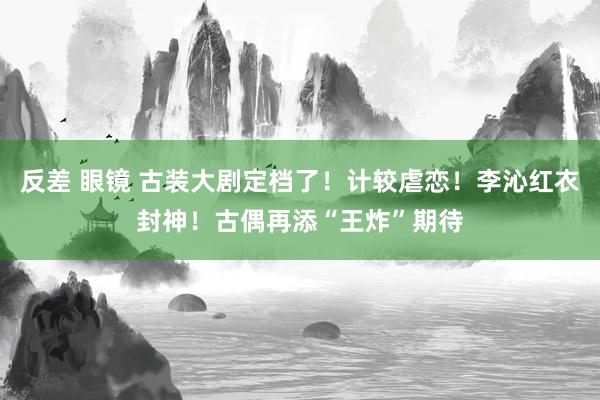 反差 眼镜 古装大剧定档了！计较虐恋！李沁红衣封神！古偶再添“王炸”期待