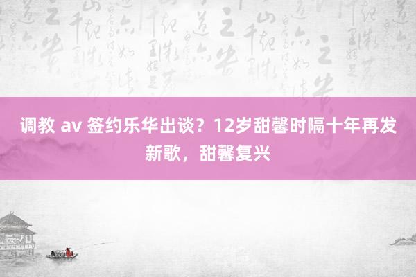 调教 av 签约乐华出谈？12岁甜馨时隔十年再发新歌，甜馨复兴