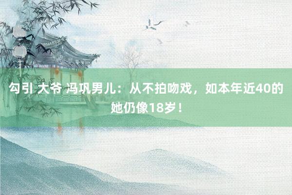 勾引 大爷 冯巩男儿：从不拍吻戏，如本年近40的她仍像18岁！