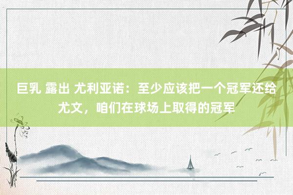 巨乳 露出 尤利亚诺：至少应该把一个冠军还给尤文，咱们在球场上取得的冠军