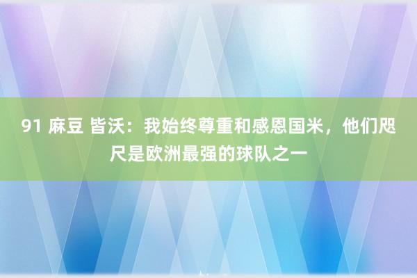 91 麻豆 皆沃：我始终尊重和感恩国米，他们咫尺是欧洲最强的球队之一