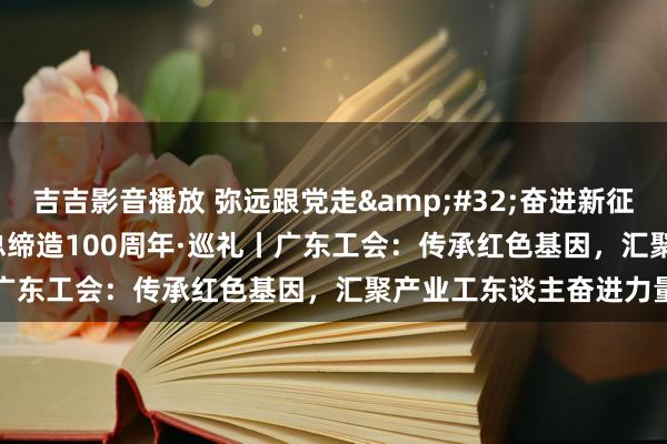 吉吉影音播放 弥远跟党走&#32;奋进新征途&#32;庆祝全总缔造100周年·巡礼丨广东工会：传承红色基因，汇聚产业工东谈主奋进力量