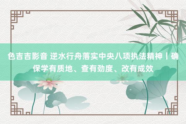 色吉吉影音 逆水行舟落实中央八项执法精神丨确保学有质地、查有劲度、改有成效