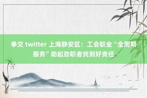 拳交 twitter 上海静安区：工会职业“全周期服务”助起劲职者找到好责任