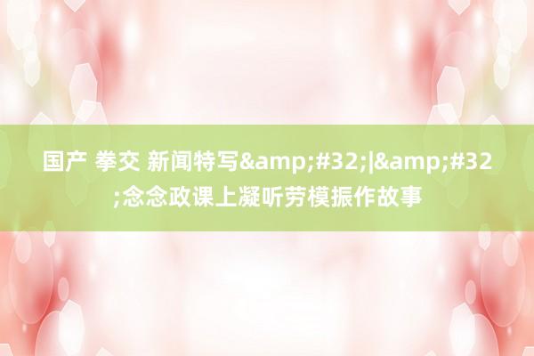 国产 拳交 新闻特写&#32;|&#32;念念政课上凝听劳模振作故事