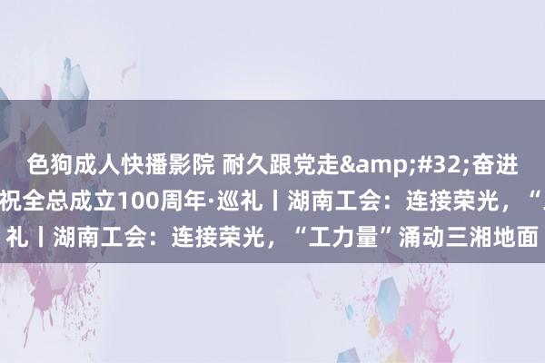色狗成人快播影院 耐久跟党走&#32;奋进新征途&#32;庆祝全总成立100周年·巡礼丨湖南工会：连接荣光，“工力量”涌动三湘地面