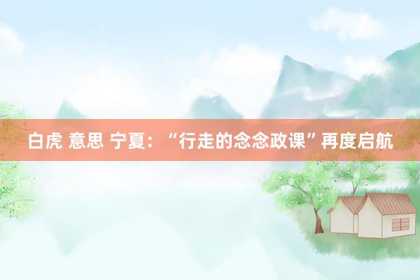 白虎 意思 宁夏：“行走的念念政课”再度启航