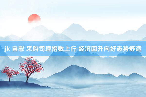 jk 自慰 采购司理指数上行 经济回升向好态势舒适