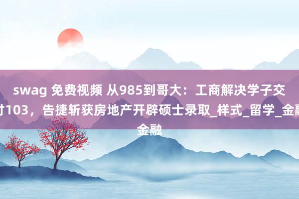 swag 免费视频 从985到哥大：工商解决学子交付103，告捷斩获房地产开辟硕士录取_样式_留学_金融