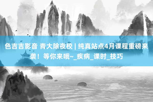 色吉吉影音 青大除夜校 | 纯真站点4月课程重磅来袭！等你来哦~_疾病_课时_技巧