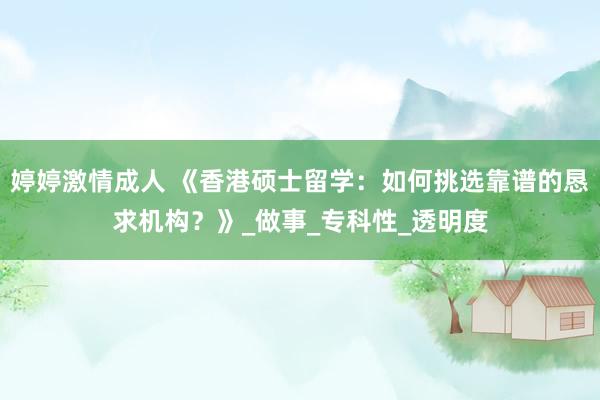 婷婷激情成人 《香港硕士留学：如何挑选靠谱的恳求机构？》_做事_专科性_透明度