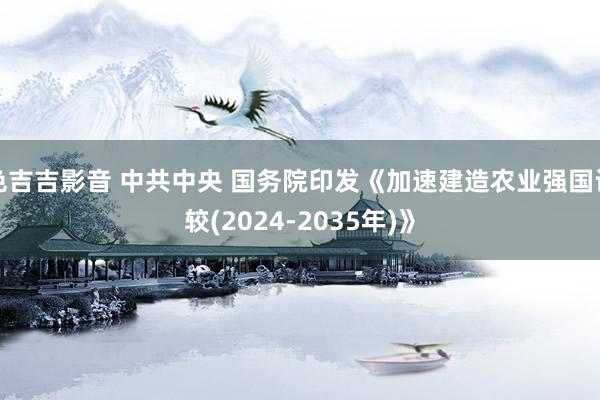 色吉吉影音 中共中央 国务院印发《加速建造农业强国计较(2024-2035年)》