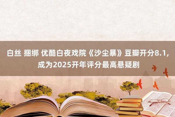 白丝 捆绑 优酷白夜戏院《沙尘暴》豆瓣开分8.1， 成为2025开年评分最高悬疑剧