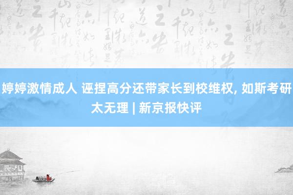 婷婷激情成人 诬捏高分还带家长到校维权， 如斯考研太无理 | 新京报快评