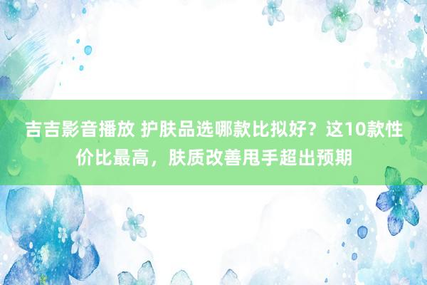 吉吉影音播放 护肤品选哪款比拟好？这10款性价比最高，肤质改善甩手超出预期