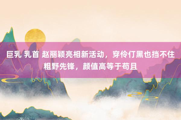 巨乳 乳首 赵丽颖亮相新活动，穿伶仃黑也挡不住粗野先锋，颜值高等于苟且