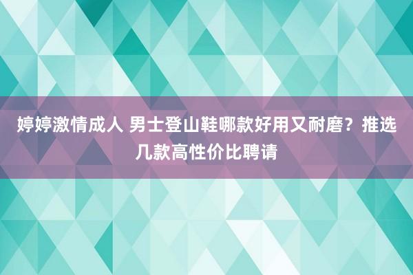 婷婷激情成人 男士登山鞋哪款好用又耐磨？推选几款高性价比聘请