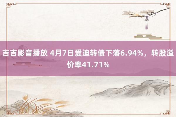 吉吉影音播放 4月7日爱迪转债下落6.94%，转股溢价率41.71%