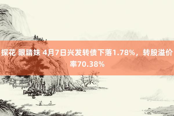 探花 眼睛妹 4月7日兴发转债下落1.78%，转股溢价率70.38%