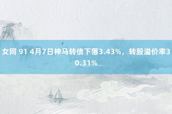女同 91 4月7日神马转债下落3.43%，转股溢价率30.31%