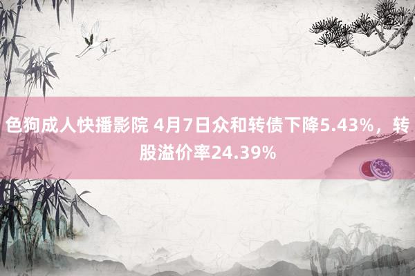 色狗成人快播影院 4月7日众和转债下降5.43%，转股溢价率24.39%