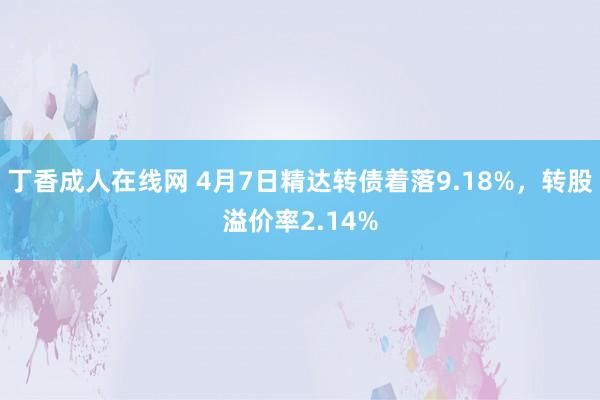 丁香成人在线网 4月7日精达转债着落9.18%，转股溢价率2.14%