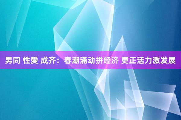 男同 性愛 成齐：春潮涌动拼经济 更正活力激发展