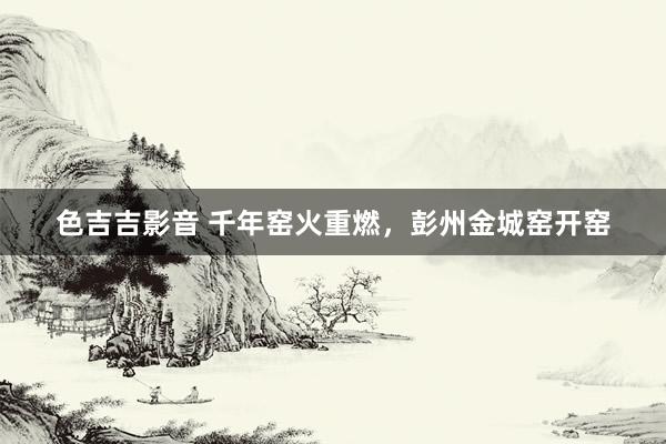色吉吉影音 千年窑火重燃，彭州金城窑开窑