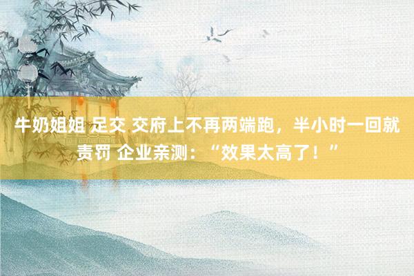牛奶姐姐 足交 交府上不再两端跑，半小时一回就责罚 企业亲测：“效果太高了！”