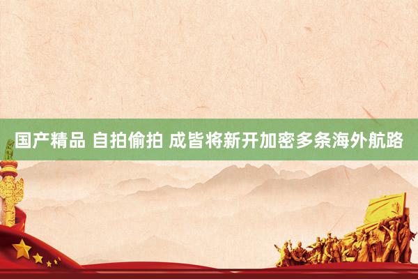 国产精品 自拍偷拍 成皆将新开加密多条海外航路