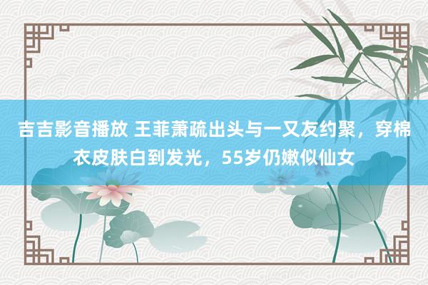 吉吉影音播放 王菲萧疏出头与一又友约聚，穿棉衣皮肤白到发光，55岁仍嫩似仙女