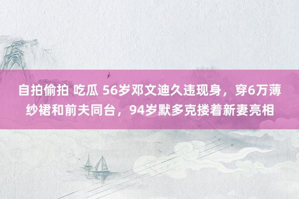 自拍偷拍 吃瓜 56岁邓文迪久违现身，穿6万薄纱裙和前夫同台，94岁默多克搂着新妻亮相