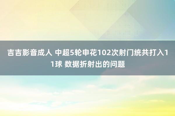 吉吉影音成人 中超5轮申花102次射门统共打入11球 数据折射出的问题