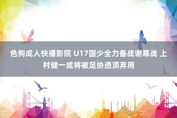 色狗成人快播影院 U17国少全力备战谢幕战 上村健一或将被足协透顶弃用