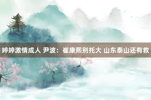 婷婷激情成人 尹波：崔康熙别托大 山东泰山还有救