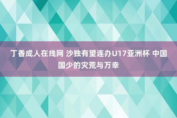 丁香成人在线网 沙独有望连办U17亚洲杯 中国国少的灾荒与万幸
