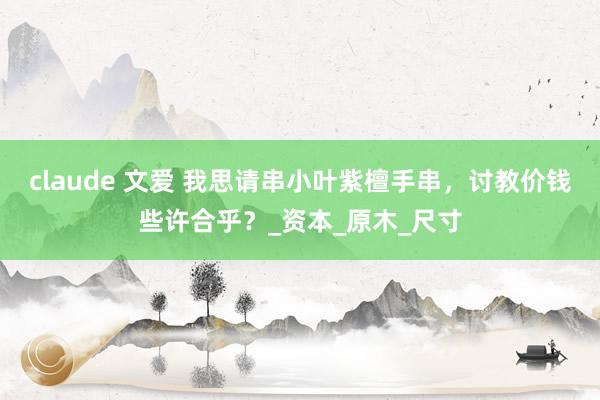 claude 文爱 我思请串小叶紫檀手串，讨教价钱些许合乎？_资本_原木_尺寸